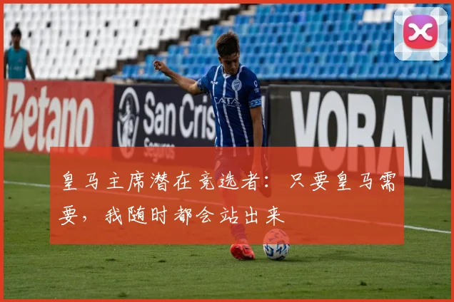 皇马主席潜在竞选者：只要皇马需要，我随时都会站出来