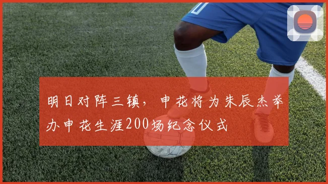 明日对阵三镇，申花将为朱辰杰举办申花生涯200场纪念仪式