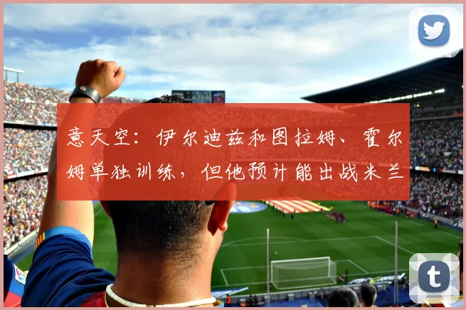 意天空：伊尔迪兹和图拉姆、霍尔姆单独训练，但他预计能出战米兰