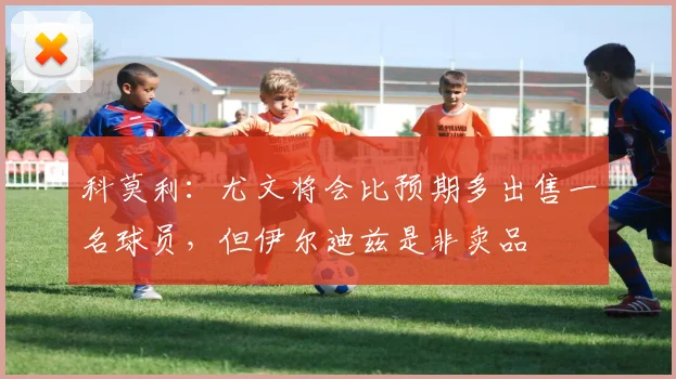 科莫利：尤文将会比预期多出售一名球员，但伊尔迪兹是非卖品