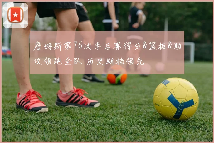 詹姆斯第76次季后赛得分&篮板&助攻领跑全队 历史断档领先