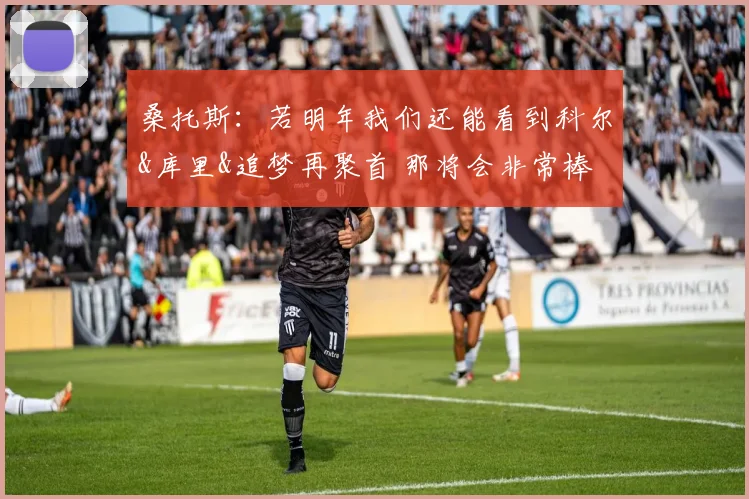 桑托斯：若明年我们还能看到科尔&库里&追梦再聚首 那将会非常棒